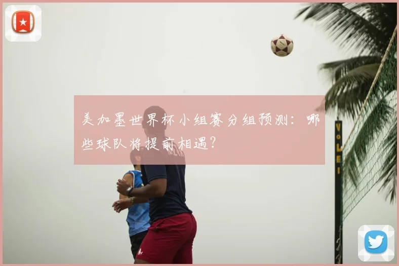 美加墨世界杯小组赛分组预测:哪些球队将提前相遇?