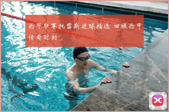 西甲联赛托雷斯进球精选 回顾西甲传奇时刻