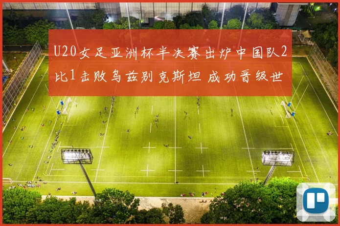 U20女足亚洲杯半决赛出炉中国队2比1击败乌兹别克斯坦 成功晋级世界杯正赛