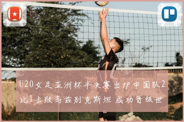 U20女足亚洲杯半决赛出炉中国队2比1击败乌兹别克斯坦 成功晋级世界杯正赛