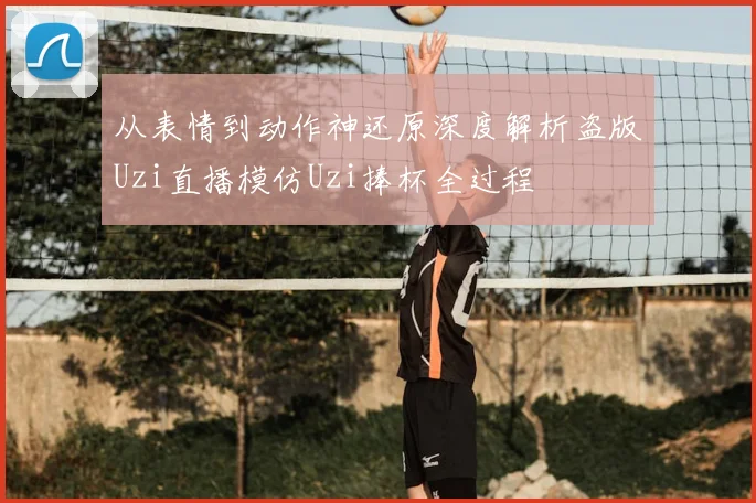 从表情到动作神还原深度解析盗版Uzi直播模仿Uzi捧杯全过程