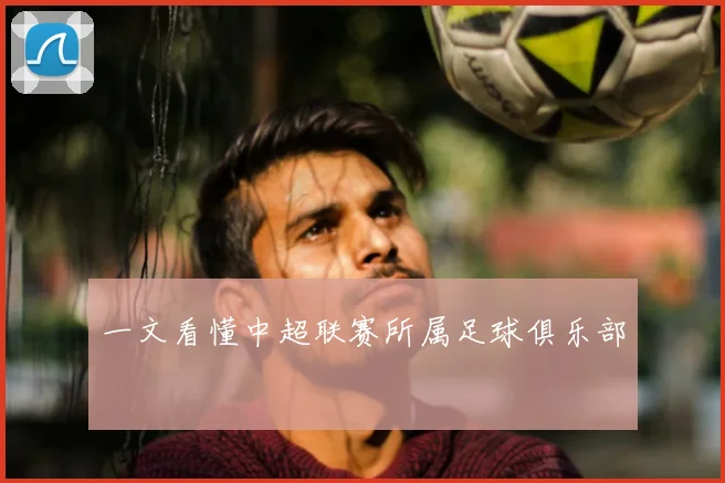 一文看懂中超联赛所属足球俱乐部
